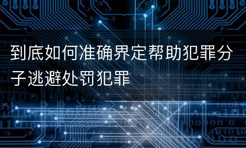 到底如何准确界定帮助犯罪分子逃避处罚犯罪