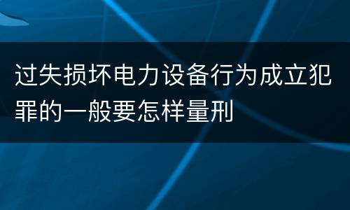 过失损坏电力设备行为成立犯罪的一般要怎样量刑