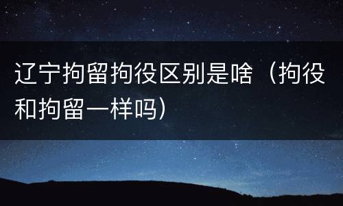 辽宁拘留拘役区别是啥（拘役和拘留一样吗）