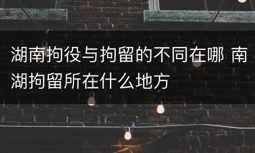 湖南拘役与拘留的不同在哪 南湖拘留所在什么地方