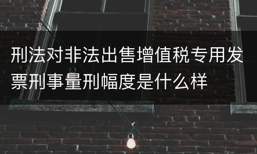 刑法对非法出售增值税专用发票刑事量刑幅度是什么样