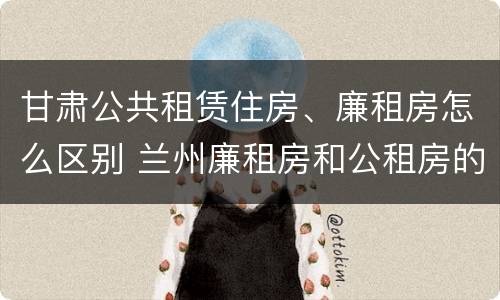 甘肃公共租赁住房、廉租房怎么区别 兰州廉租房和公租房的区别