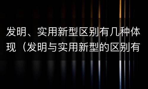 发明、实用新型区别有几种体现（发明与实用新型的区别有）