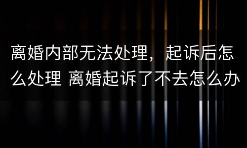 离婚内部无法处理，起诉后怎么处理 离婚起诉了不去怎么办