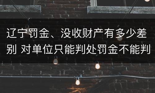 辽宁罚金、没收财产有多少差别 对单位只能判处罚金不能判处没收财产
