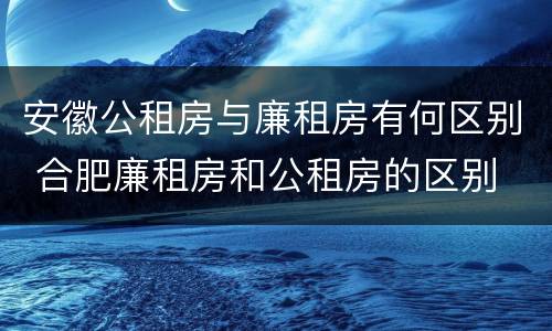 安徽公租房与廉租房有何区别 合肥廉租房和公租房的区别