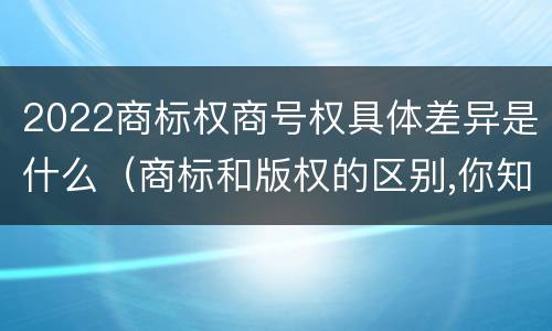 2022商标权商号权具体差异是什么（商标和版权的区别,你知道多少?）