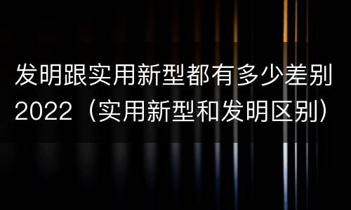 发明跟实用新型都有多少差别2022（实用新型和发明区别）