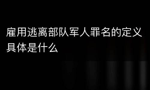 雇用逃离部队军人罪名的定义具体是什么