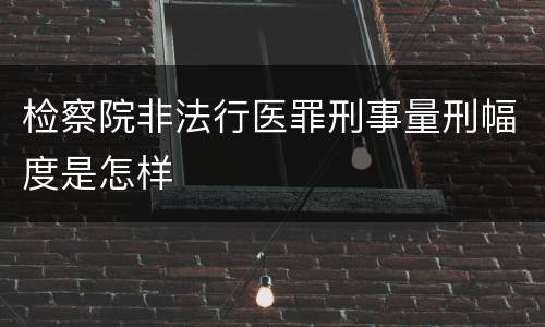 检察院非法行医罪刑事量刑幅度是怎样