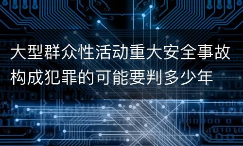 大型群众性活动重大安全事故构成犯罪的可能要判多少年