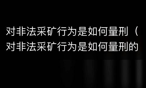 对非法采矿行为是如何量刑（对非法采矿行为是如何量刑的）