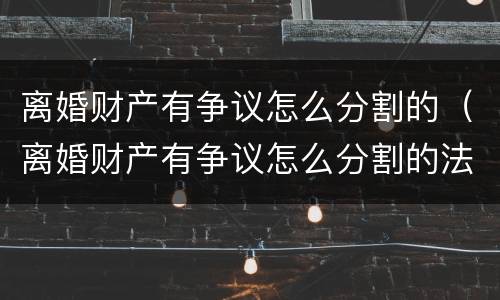 离婚财产有争议怎么分割的（离婚财产有争议怎么分割的法律规定）