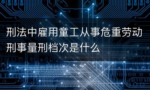 刑法中雇用童工从事危重劳动刑事量刑档次是什么