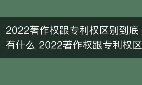 2022著作权跟专利权区别到底有什么 2022著作权跟专利权区别到底有什么关系