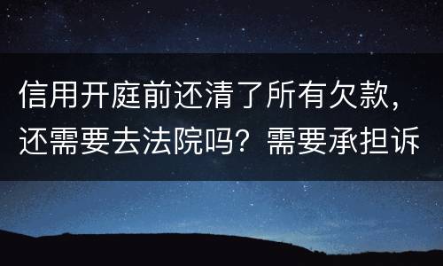 信用开庭前还清了所有欠款，还需要去法院吗？需要承担诉讼费用吗
