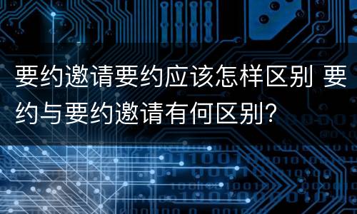 要约邀请要约应该怎样区别 要约与要约邀请有何区别?