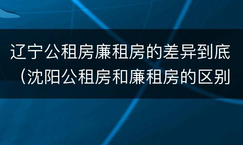 辽宁公租房廉租房的差异到底（沈阳公租房和廉租房的区别）