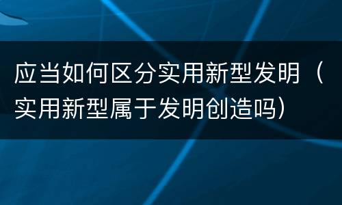 应当如何区分实用新型发明（实用新型属于发明创造吗）