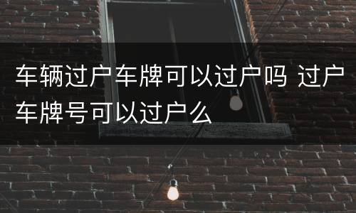 车辆过户车牌可以过户吗 过户车牌号可以过户么