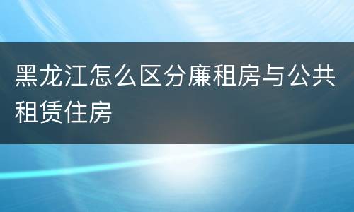 黑龙江怎么区分廉租房与公共租赁住房
