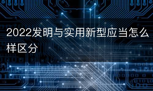 2022发明与实用新型应当怎么样区分