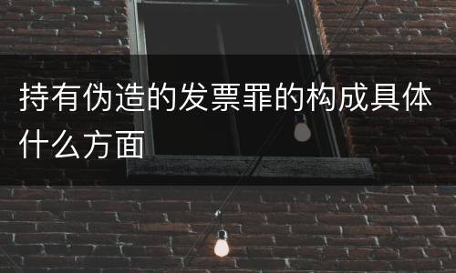 持有伪造的发票罪的构成具体什么方面