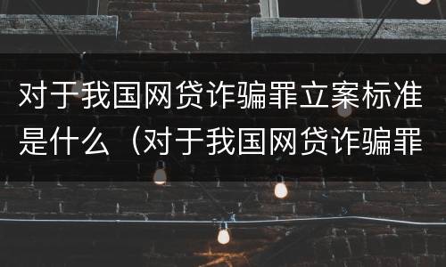 对于我国网贷诈骗罪立案标准是什么（对于我国网贷诈骗罪立案标准是什么呢）