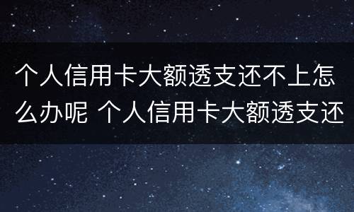 个人信用卡大额透支还不上怎么办呢 个人信用卡大额透支还不上怎么办呢怎么解决