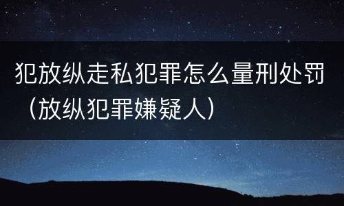 犯放纵走私犯罪怎么量刑处罚（放纵犯罪嫌疑人）