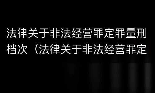 法律关于非法经营罪定罪量刑档次（法律关于非法经营罪定罪量刑档次的规定）