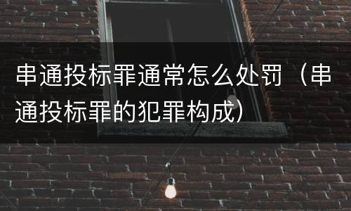 串通投标罪通常怎么处罚（串通投标罪的犯罪构成）