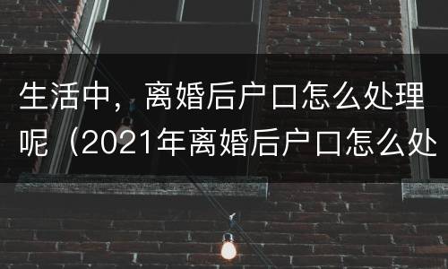 生活中，离婚后户口怎么处理呢（2021年离婚后户口怎么处理比较好）