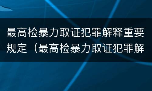 最高检暴力取证犯罪解释重要规定（最高检暴力取证犯罪解释重要规定是什么）