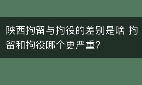 陕西拘留与拘役的差别是啥 拘留和拘役哪个更严重?