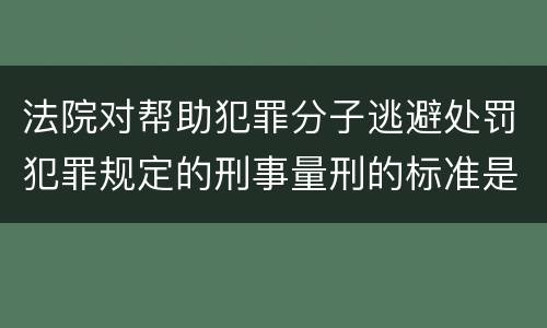法院对帮助犯罪分子逃避处罚犯罪规定的刑事量刑的标准是什么