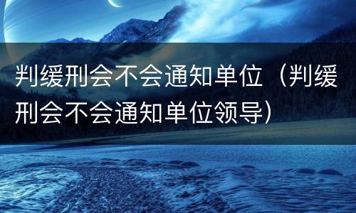 判缓刑会不会通知单位（判缓刑会不会通知单位领导）