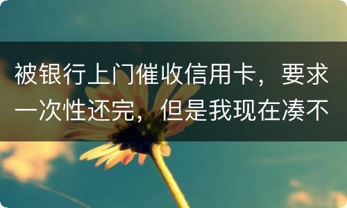 被银行上门催收信用卡，要求一次性还完，但是我现在凑不到那么多，可以慢慢还吗