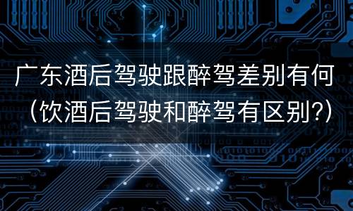 广东酒后驾驶跟醉驾差别有何（饮酒后驾驶和醉驾有区别?）