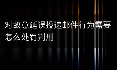 对故意延误投递邮件行为需要怎么处罚判刑
