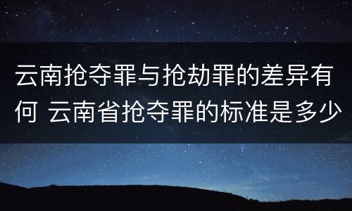 云南抢夺罪与抢劫罪的差异有何 云南省抢夺罪的标准是多少?