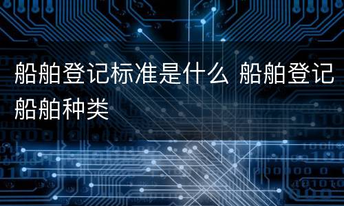 船舶登记标准是什么 船舶登记船舶种类