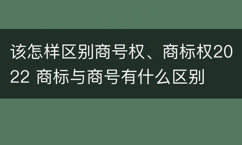 该怎样区别商号权、商标权2022 商标与商号有什么区别