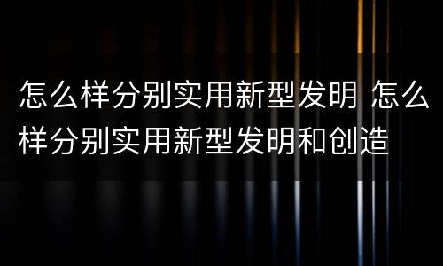怎么样分别实用新型发明 怎么样分别实用新型发明和创造