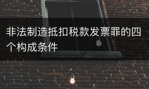 非法制造抵扣税款发票罪的四个构成条件