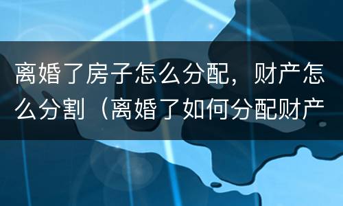 离婚了房子怎么分配，财产怎么分割（离婚了如何分配财产）