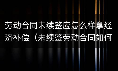 劳动合同未续签应怎么样拿经济补偿（未续签劳动合同如何赔偿）