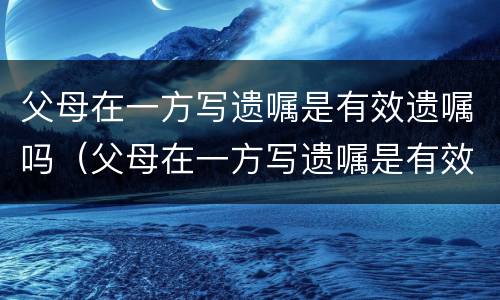父母在一方写遗嘱是有效遗嘱吗（父母在一方写遗嘱是有效遗嘱吗怎么写）