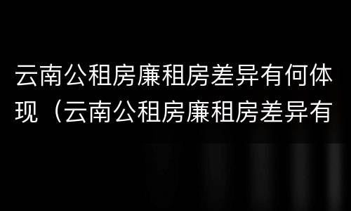 云南公租房廉租房差异有何体现（云南公租房廉租房差异有何体现和解决）