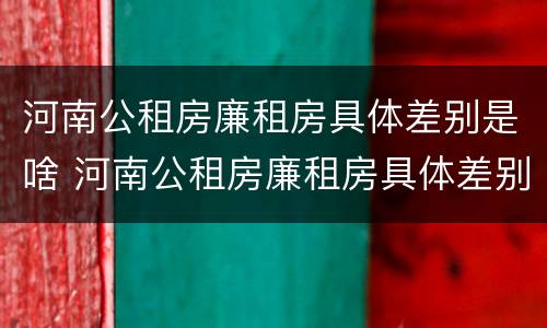河南公租房廉租房具体差别是啥 河南公租房廉租房具体差别是啥啊